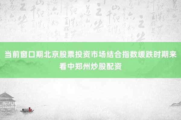 当前窗口期北京股票投资市场结合指数缓跌时期来看中郑州炒股配资