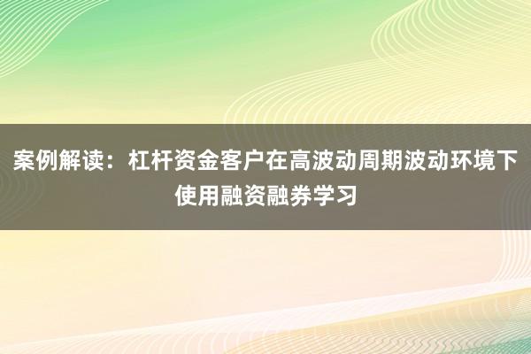 案例解读：杠杆资金客户在高波动周期波动环境下使用融资融券学习