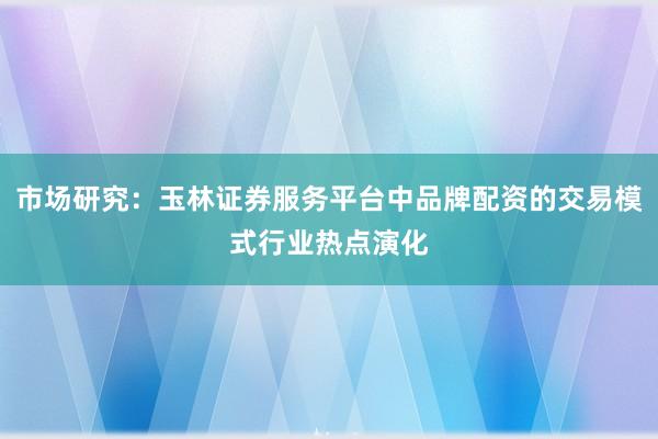 市场研究:玉林证券服务平台中品牌配资的交易模式行业热点演化