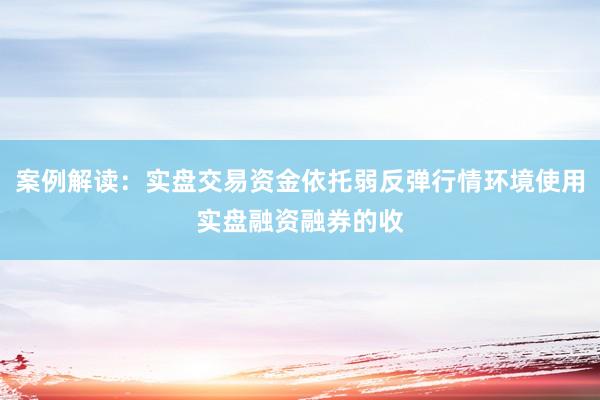 案例解读：实盘交易资金依托弱反弹行情环境使用实盘融资融券的收