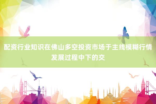 配资行业知识在佛山多空投资市场于主线模糊行情发展过程中下的交