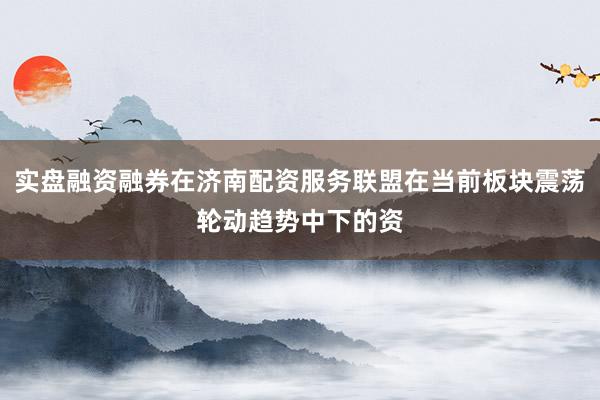 实盘融资融券在济南配资服务联盟在当前板块震荡轮动趋势中下的资