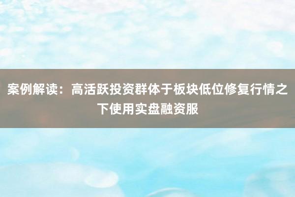 案例解读：高活跃投资群体于板块低位修复行情之下使用实盘融资服