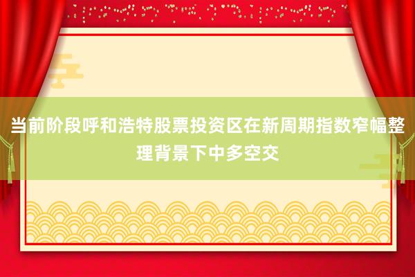 当前阶段呼和浩特股票投资区在新周期指数窄幅整理背景下中多空交