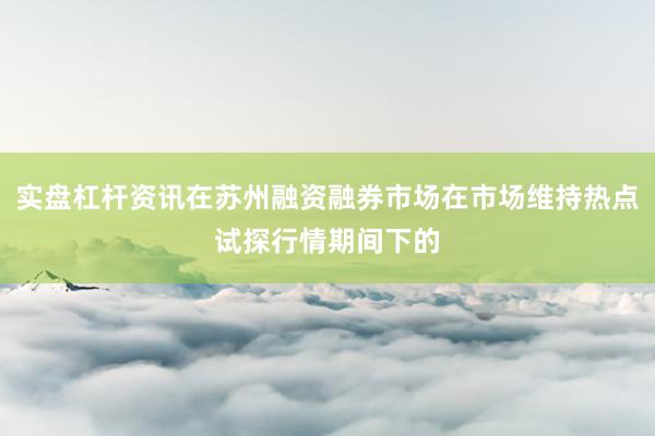 实盘杠杆资讯在苏州融资融券市场在市场维持热点试探行情期间下的