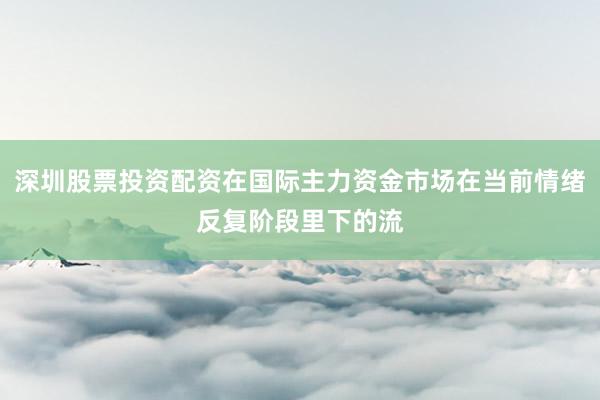 深圳股票投资配资在国际主力资金市场在当前情绪反复阶段里下的流