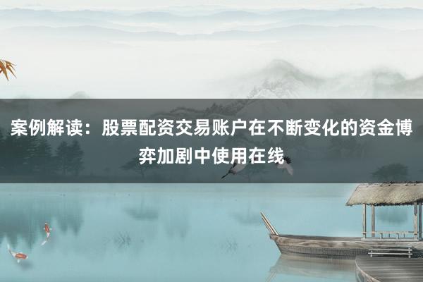 案例解读:股票配资交易账户在不断变化的资金博弈加剧中使用在线