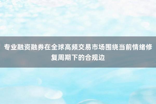 专业融资融券在全球高频交易市场围绕当前情绪修复周期下的合规边