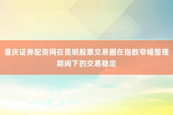 重庆证券配资网在昆明股票交易圈在指数窄幅整理期间下的交易稳定
