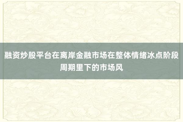 融资炒股平台在离岸金融市场在整体情绪冰点阶段周期里下的市场风