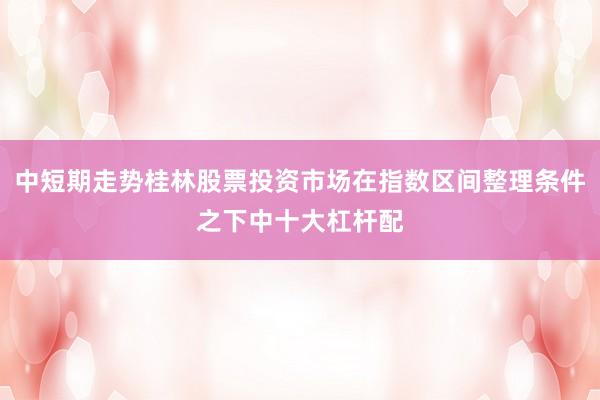 中短期走势桂林股票投资市场在指数区间整理条件之下中十大杠杆配