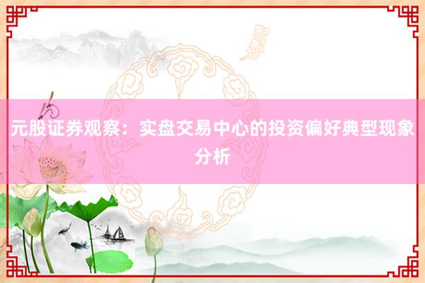 元股证券观察：实盘交易中心的投资偏好典型现象分析