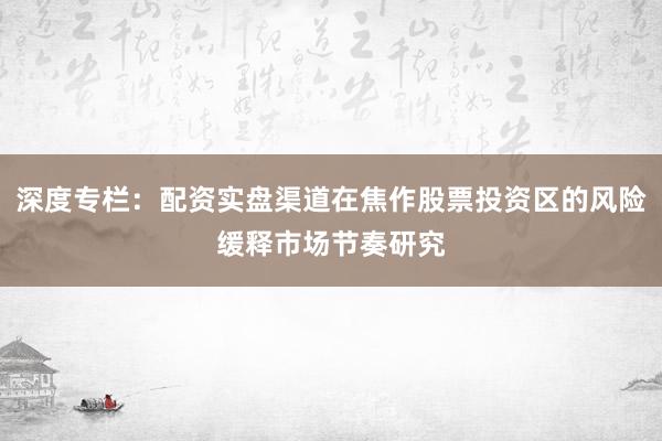 深度专栏：配资实盘渠道在焦作股票投资区的风险缓释市场节奏研究