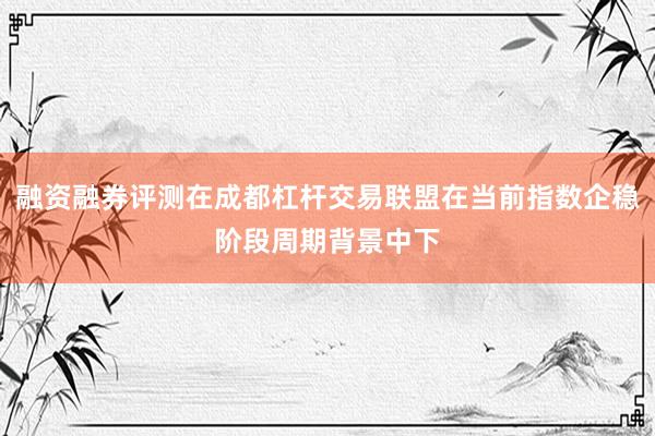 融资融券评测在成都杠杆交易联盟在当前指数企稳阶段周期背景中下