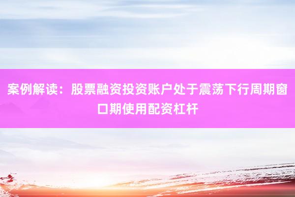 案例解读：股票融资投资账户处于震荡下行周期窗口期使用配资杠杆