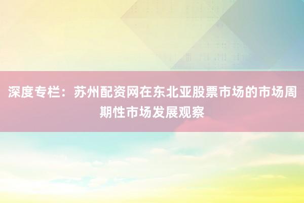 深度专栏：苏州配资网在东北亚股票市场的市场周期性市场发展观察