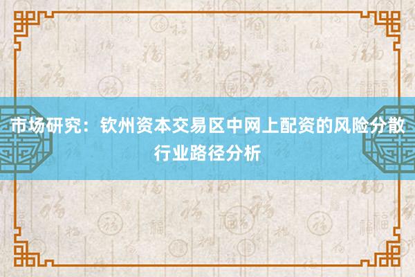 市场研究：钦州资本交易区中网上配资的风险分散行业路径分析