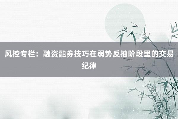 风控专栏：融资融券技巧在弱势反抽阶段里的交易纪律