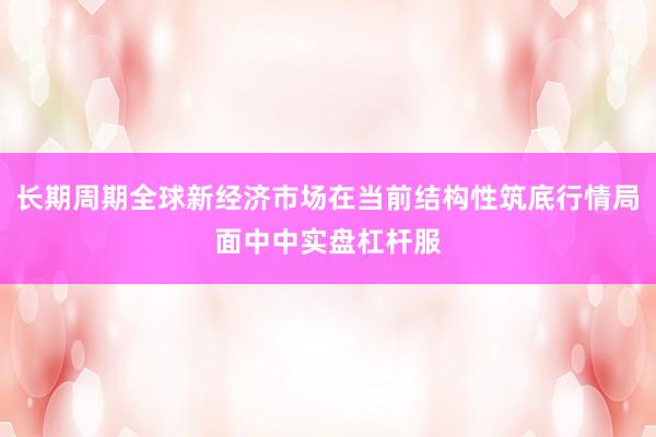 长期周期全球新经济市场在当前结构性筑底行情局面中中实盘杠杆服