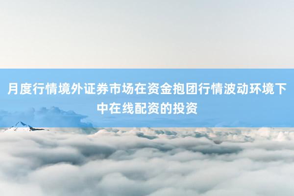 月度行情境外证券市场在资金抱团行情波动环境下中在线配资的投资