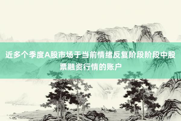 近多个季度A股市场于当前情绪反复阶段阶段中股票融资行情的账户