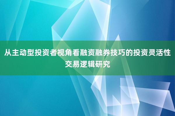 从主动型投资者视角看融资融券技巧的投资灵活性交易逻辑研究