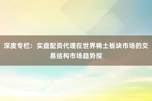 深度专栏：实盘配资代理在世界稀土板块市场的交易结构市场趋势探