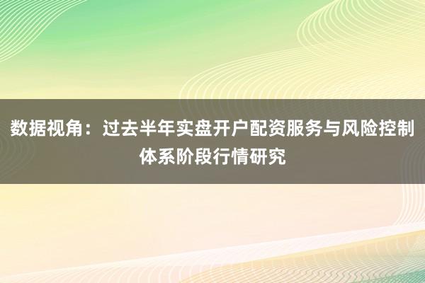 数据视角：过去半年实盘开户配资服务与风险控制体系阶段行情研究