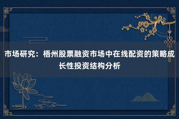 市场研究：梧州股票融资市场中在线配资的策略成长性投资结构分析