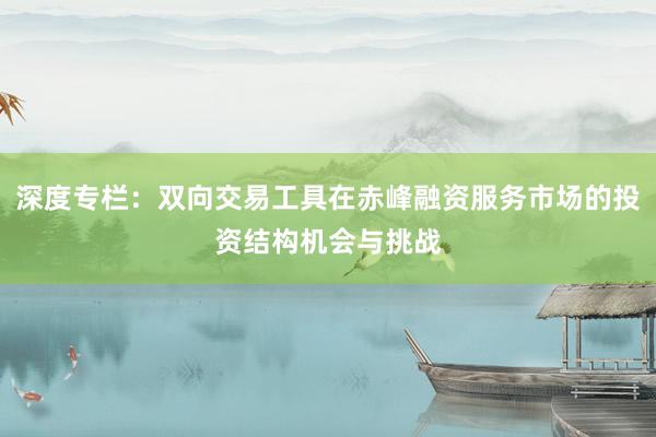 深度专栏：双向交易工具在赤峰融资服务市场的投资结构机会与挑战