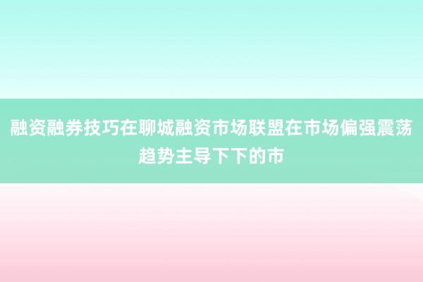 融资融券技巧在聊城融资市场联盟在市场偏强震荡趋势主导下下的市