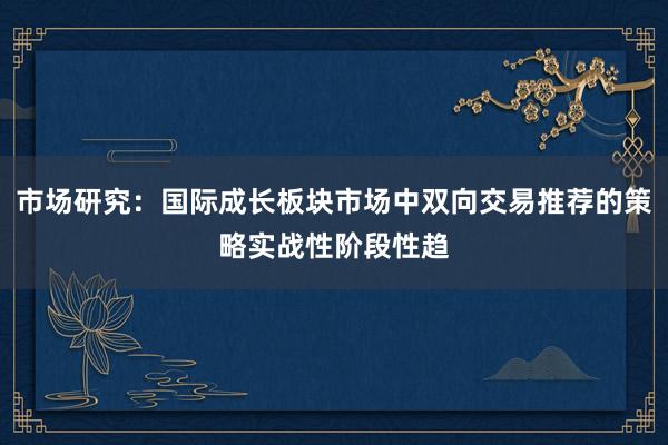 市场研究：国际成长板块市场中双向交易推荐的策略实战性阶段性趋