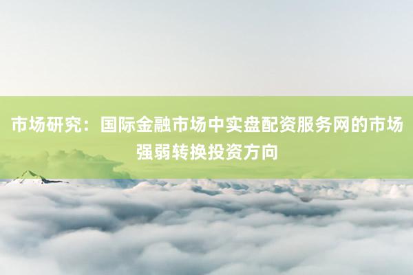 市场研究：国际金融市场中实盘配资服务网的市场强弱转换投资方向