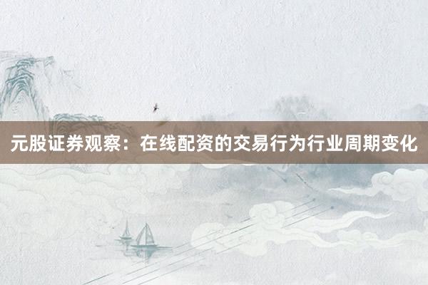 元股证券观察：在线配资的交易行为行业周期变化