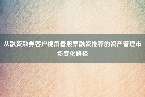 从融资融券客户视角看股票融资推荐的资产管理市场变化路径