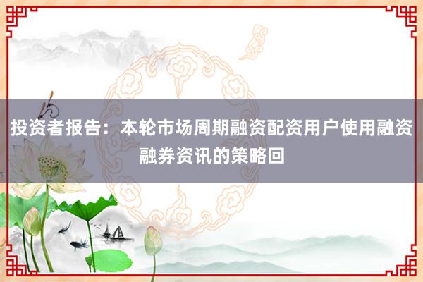 投资者报告：本轮市场周期融资配资用户使用融资融券资讯的策略回