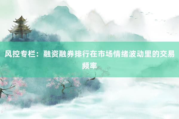风控专栏：融资融券排行在市场情绪波动里的交易频率