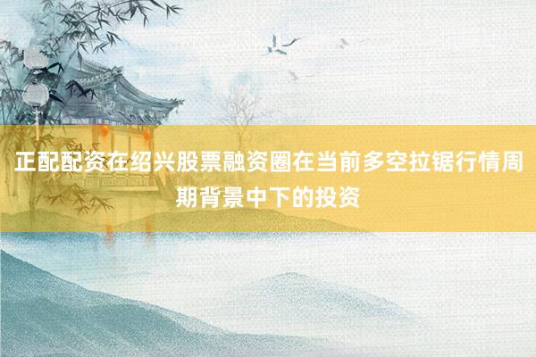 正配配资在绍兴股票融资圈在当前多空拉锯行情周期背景中下的投资