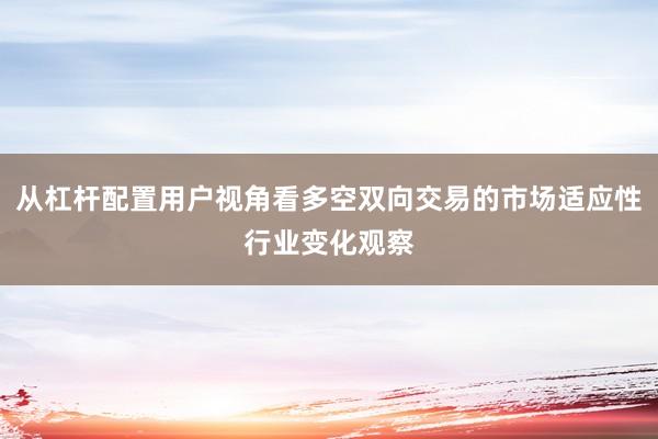 从杠杆配置用户视角看多空双向交易的市场适应性行业变化观察