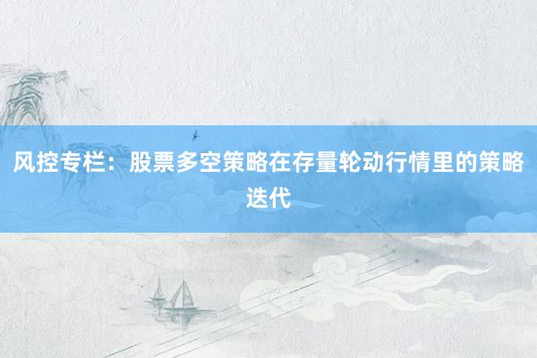 风控专栏:股票多空策略在存量轮动行情里的策略迭代