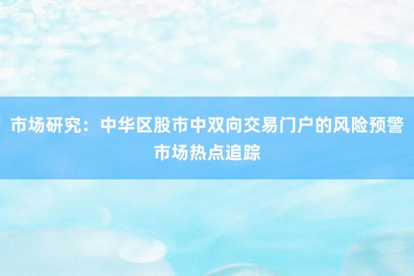 市场研究：中华区股市中双向交易门户的风险预警市场热点追踪