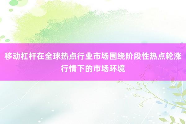 移动杠杆在全球热点行业市场围绕阶段性热点轮涨行情下的市场环境