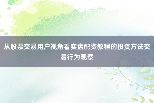 从股票交易用户视角看实盘配资教程的投资方法交易行为观察