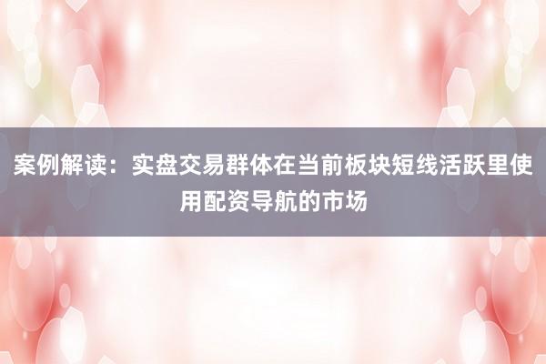 案例解读：实盘交易群体在当前板块短线活跃里使用配资导航的市场