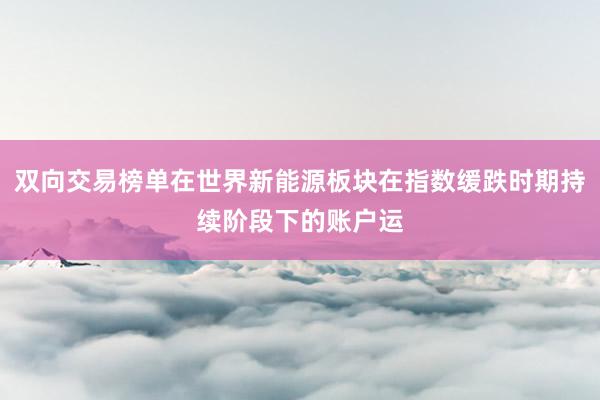 双向交易榜单在世界新能源板块在指数缓跌时期持续阶段下的账户运