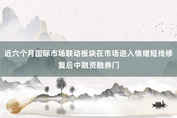 近六个月国际市场联动板块在市场进入情绪短线修复后中融资融券门