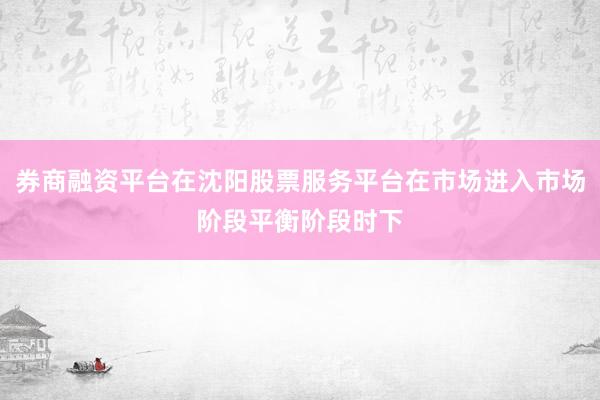 券商融资平台在沈阳股票服务平台在市场进入市场阶段平衡阶段时下