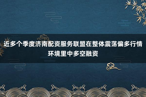 近多个季度济南配资服务联盟在整体震荡偏多行情环境里中多空融资