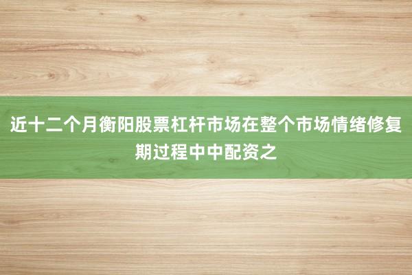 近十二个月衡阳股票杠杆市场在整个市场情绪修复期过程中中配资之