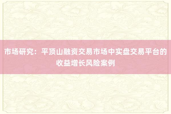 市场研究：平顶山融资交易市场中实盘交易平台的收益增长风险案例